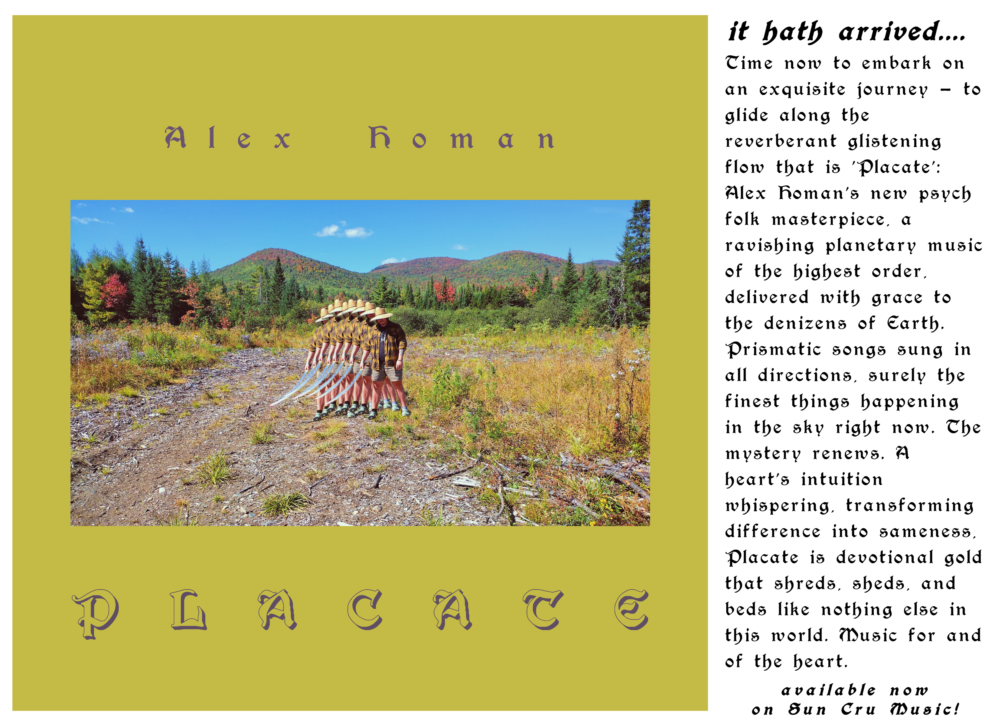 New album out October 5th, 2026 on Sun Cru Music!  Alex Homan Placate.  Placate is an offering to the specters of strife to settle and be sated so that our restful contemplation may restore the balance within.  These songs are the weave and weft of musical magic, deliberately conjured and steeped over a few years during which travel, healing and friendship shaped the songs as they exist on this album.  Featuring collaborations with Superflower, Stone Filipczak, Chad Beattie, Austyn Wohlers, Nina Ryser and Shane Justice McCord, Placate is a musical ode to the beauty and peace inherent in the ground of all amidst a time of turmoil and confusion.  May music restore humanity and edify all beings into sublime joy and peace!  Autumn 2026 on Sun Cru Music
