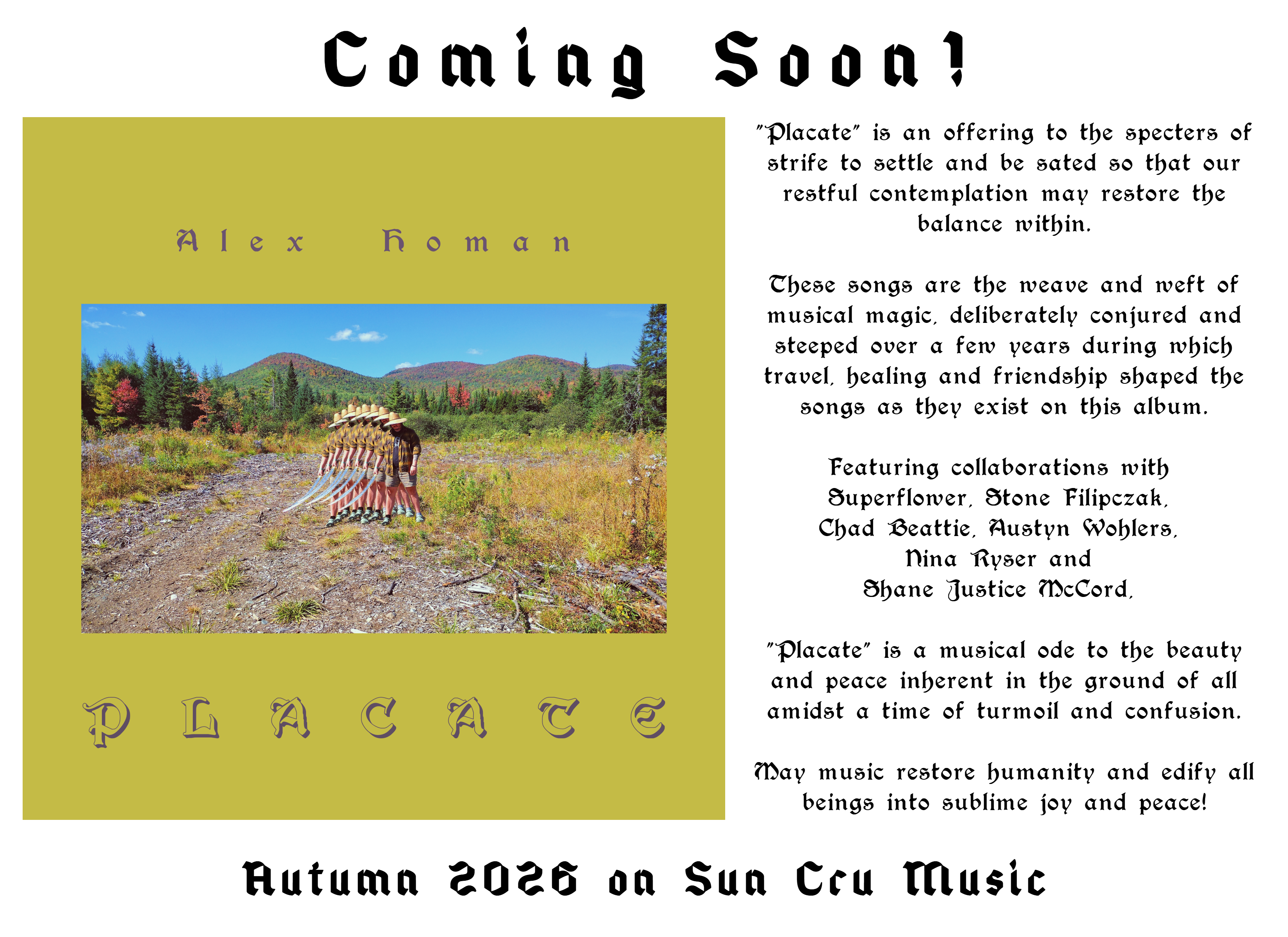 New album coming soon!  Alex Homan Placate.  Placate is an offering to the specters of strife to settle and be sated so that our restful contemplation may restore the balance within.  These songs are the weave and weft of musical magic, deliberately conjured and steeped over a few years during which travel, healing and friendship shaped the songs as they exist on this album.  Featuring collaborations with Superflower, Stone Filipczak, Chad Beattie, Austyn Wohlers, Nina Ryser and Shane Justice McCord, Placate is a musical ode to the beauty and peace inherent in the ground of all amidst a time of turmoil and confusion.  May music restore humanity and edify all beings into sublime joy and peace!  Autumn 2026 on Sun Cru Music